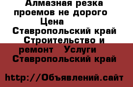 Алмазная резка проемов не дорого › Цена ­ 10 - Ставропольский край Строительство и ремонт » Услуги   . Ставропольский край